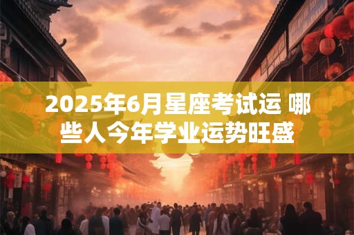 2025年6月星座考试运 哪些人今年学业运势旺盛