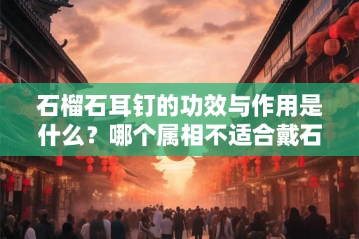 石榴石耳钉的功效与作用是什么？哪个属相不适合戴石榴石