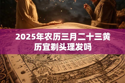 2026年农历三月二十三黄历宜剃头理发吗