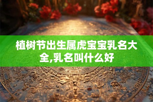 植树节出生属虎宝宝乳名大全,乳名叫什么好