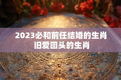 2023必和前任结婚的生肖 旧爱回头的生肖