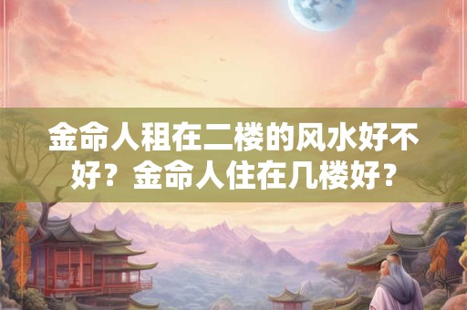 金命人租在二楼的风水好不好？金命人住在几楼好？