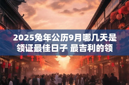详细阅读:2025兔年公历9月哪几天是领证最佳日子 最吉利的领证日 2025兔年公历9月哪几天是领证最佳日子 最吉利的领证日