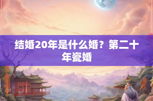 结婚20年是什么婚？第二十年瓷婚