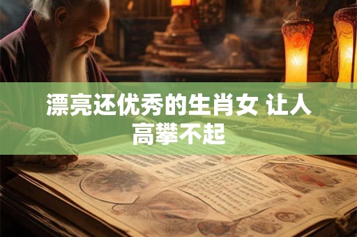漂亮还优秀的生肖女 让人高攀不起