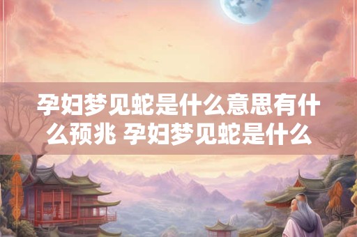 孕妇梦见蛇是什么意思有什么预兆 孕妇梦见蛇是什么意思