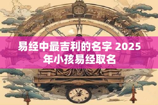 易经中最吉利的名字 2025年小孩易经取名