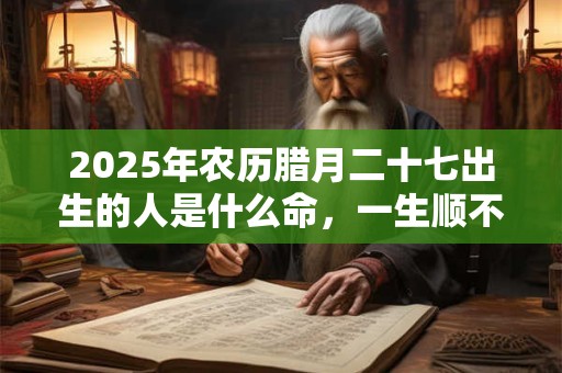 2025年农历腊月二十七出生的人是什么命，一生顺不顺？