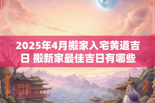 2025年4月搬家入宅黄道吉日 搬新家最佳吉日有哪些