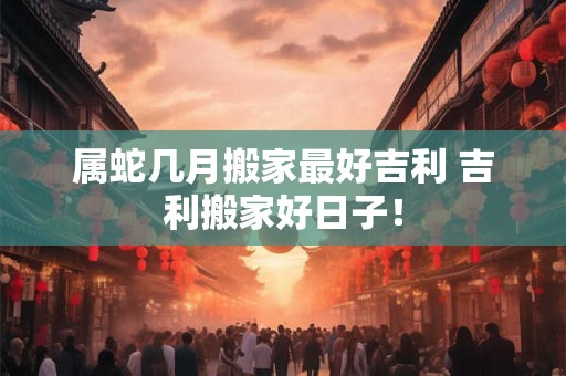 属蛇几月搬家最好吉利 吉利搬家好日子！