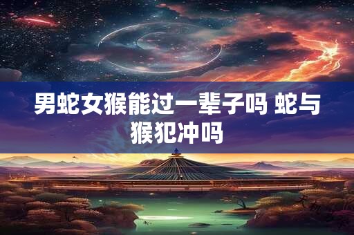 男蛇女猴能过一辈子吗 蛇与猴犯冲吗