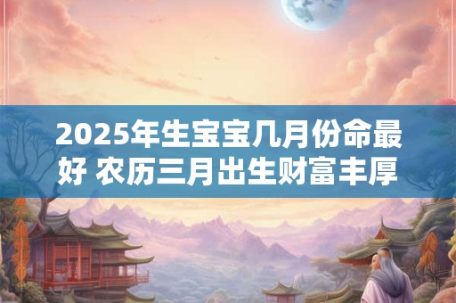 2025年生宝宝几月份命最好 农历三月出生财富丰厚 事业有成
