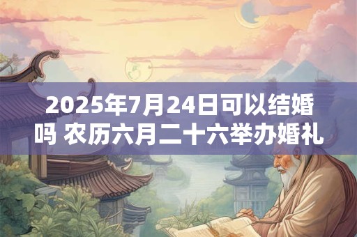 2025年7月24日可以结婚吗 农历六月二十六举办婚礼如何