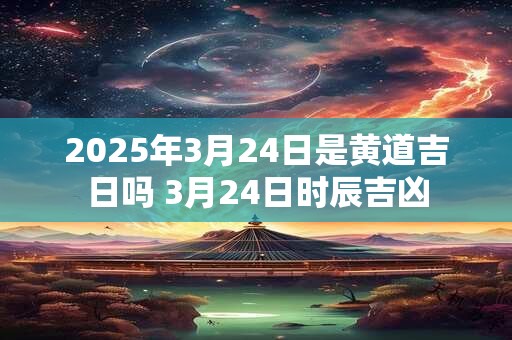 2025年3月24日是黄道吉日吗 3月24日时辰吉凶