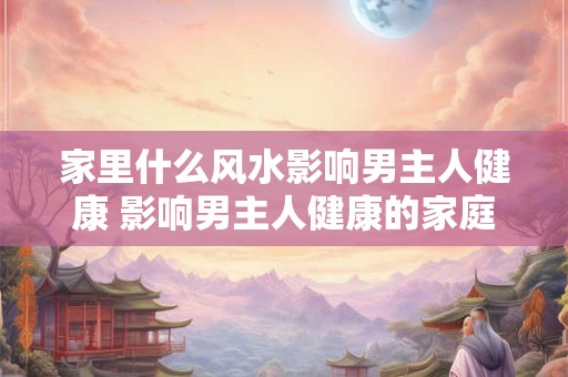 详细阅读:家里什么风水影响男主人健康 影响男主人健康的家庭风水哪些 家里什么风水影响男主人健康 影响男主人健康的家庭风水哪些