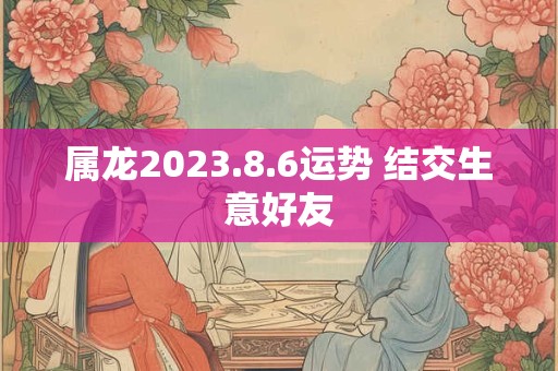 属龙2023.8.6运势 结交生意好友