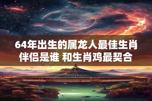 64年出生的属龙人最佳生肖伴侣是谁 和生肖鸡最契合