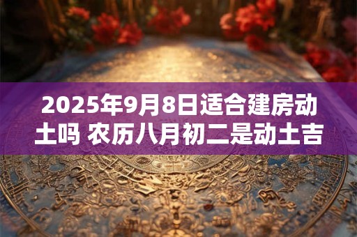2025年9月8日适合建房动土吗 农历八月初二是动土吉日吗