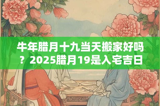 牛年腊月十九当天搬家好吗？2025腊月19是入宅吉日吗？