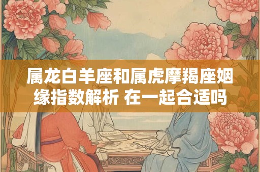 属龙白羊座和属虎摩羯座姻缘指数解析 在一起合适吗
