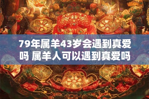 79年属羊43岁会遇到真爱吗 属羊人可以遇到真爱吗