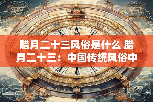 腊月二十三风俗是什么 腊月二十三:中国传统风俗中的 腊月二十三风俗是什么 腊月二十三:中国传统风俗中的