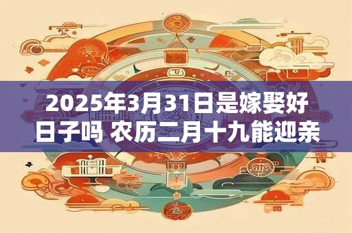 2025年3月31日是嫁娶好日子吗 农历二月十九能迎亲吗