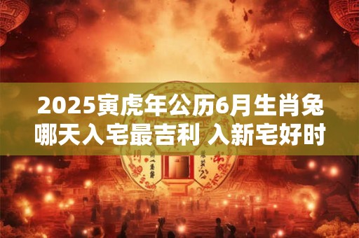 2025寅虎年公历6月生肖兔哪天入宅最吉利 入新宅好时机