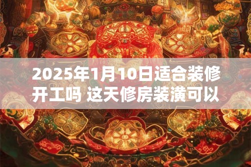 2025年1月10日适合装修开工吗 这天修房装潢可以吗