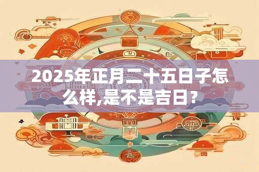 2025年正月二十五日子怎么样,是不是吉日？