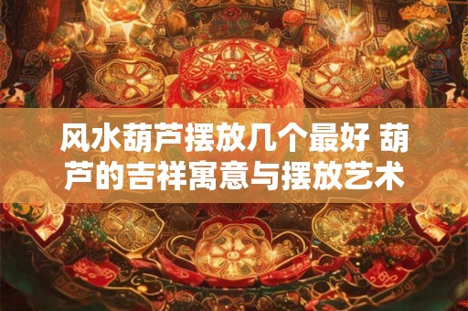 风水葫芦摆放几个最好 葫芦的吉祥寓意与摆放艺术