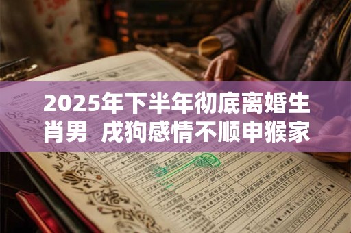 2025年下半年彻底离婚生肖男  戌狗感情不顺申猴家庭不睦