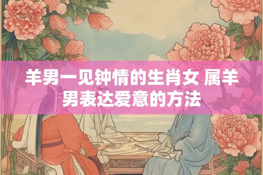 羊男一见钟情的生肖女 属羊男表达爱意的方法
