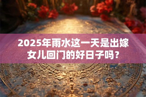 2025年雨水这一天是出嫁女儿回门的好日子吗？