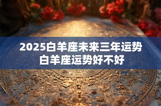 2025白羊座未来三年运势 白羊座运势好不好