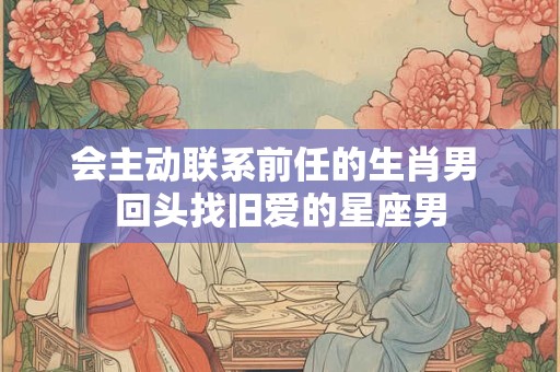 会主动联系前任的生肖男 回头找旧爱的星座男