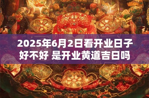 2025年6月2日看开业日子好不好 是开业黄道吉日吗