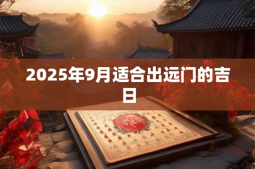 2025年9月适合出远门的吉日 2025年9月适合出远门的吉日