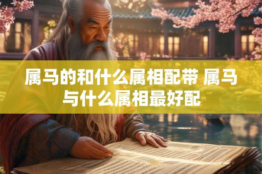 属马的和什么属相配带 属马与什么属相最好配