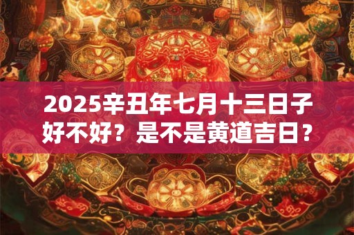 2025辛丑年七月十三日子好不好？是不是黄道吉日？