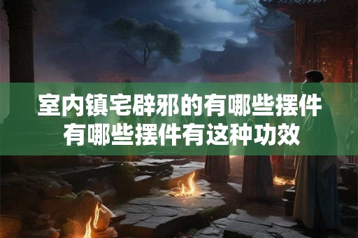 室内镇宅辟邪的有哪些摆件 有哪些摆件有这种功效