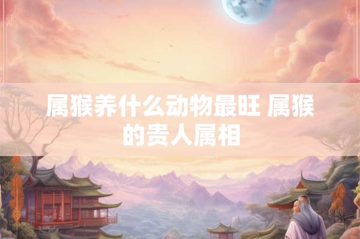 属猴养什么动物最旺 属猴的贵人属相