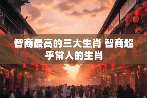 智商最高的三大生肖 智商超乎常人的生肖