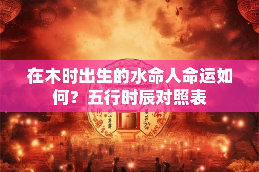 在木时出生的水命人命运如何？五行时辰对照表