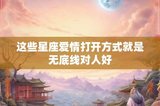 这些星座爱情打开方式就是无底线对人好