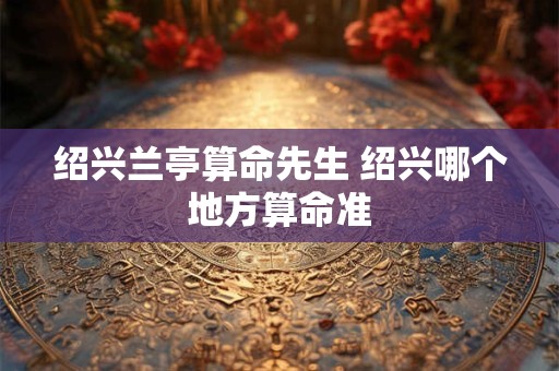 绍兴兰亭算命先生 绍兴哪个地方算命准 绍兴兰亭算命先生 绍兴哪个地方算命准