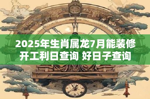 2025年生肖属龙7月能装修开工利日查询 好日子查询