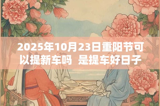 2025年10月23日重阳节可以提新车吗  是提车好日子吗