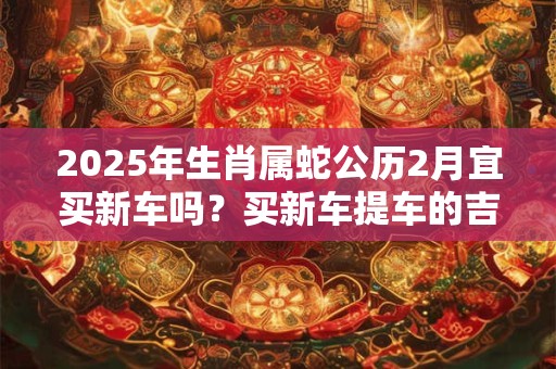 2025年生肖属蛇公历2月宜买新车吗？买新车提车的吉利日子