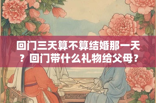 回门三天算不算结婚那一天？回门带什么礼物给父母？
